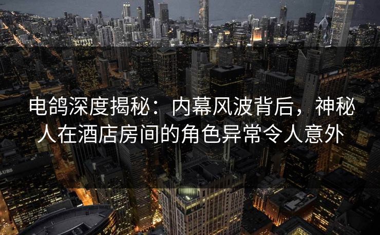 电鸽深度揭秘：内幕风波背后，神秘人在酒店房间的角色异常令人意外
