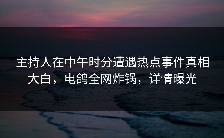 主持人在中午时分遭遇热点事件真相大白，电鸽全网炸锅，详情曝光