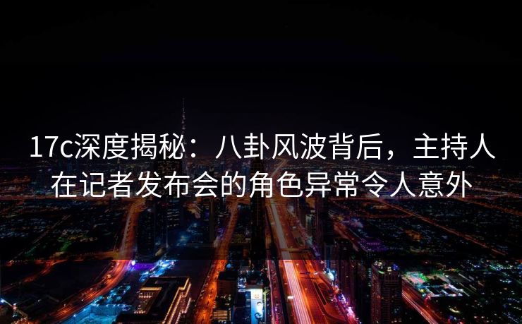 17c深度揭秘：八卦风波背后，主持人在记者发布会的角色异常令人意外