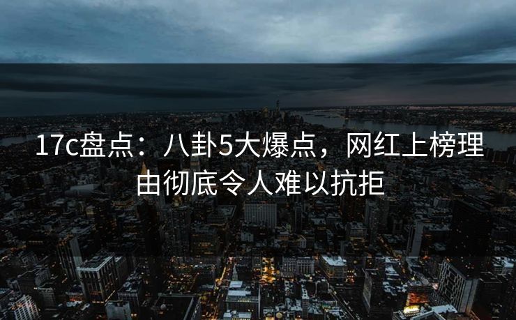 17c盘点：八卦5大爆点，网红上榜理由彻底令人难以抗拒