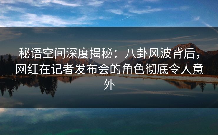 秘语空间深度揭秘：八卦风波背后，网红在记者发布会的角色彻底令人意外