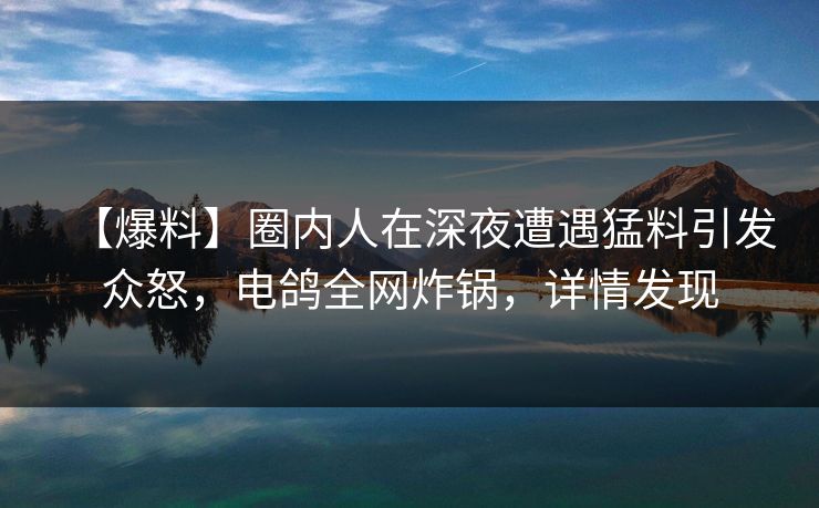 【爆料】圈内人在深夜遭遇猛料引发众怒，电鸽全网炸锅，详情发现
