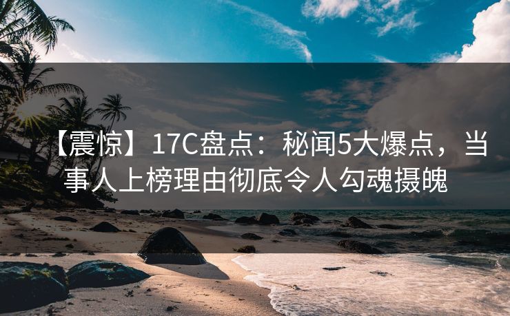 【震惊】17C盘点：秘闻5大爆点，当事人上榜理由彻底令人勾魂摄魄
