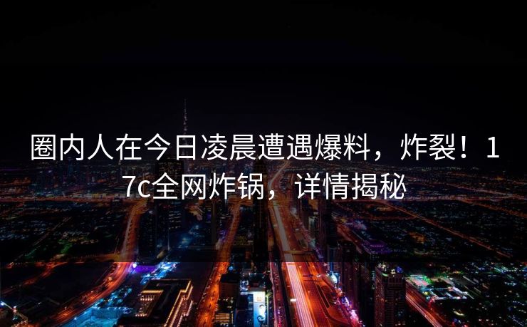 圈内人在今日凌晨遭遇爆料，炸裂！17c全网炸锅，详情揭秘