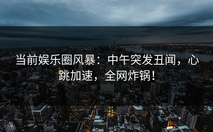当前娱乐圈风暴：中午突发丑闻，心跳加速，全网炸锅！