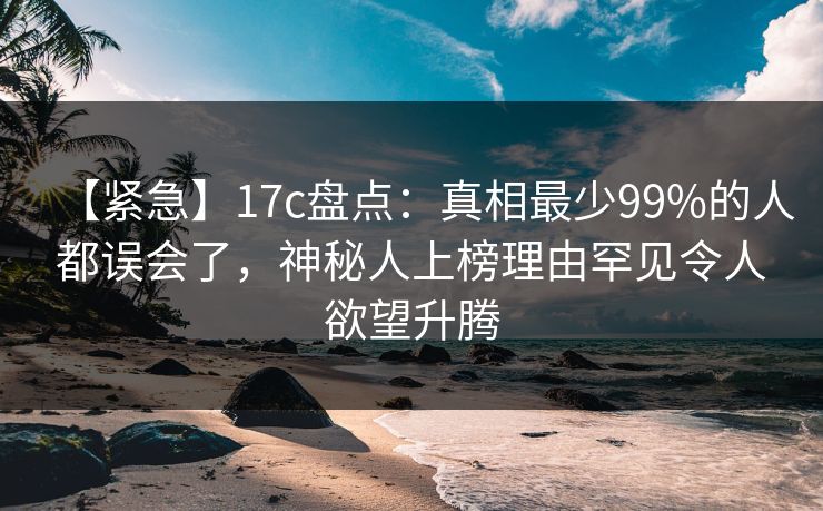 【紧急】17c盘点：真相最少99%的人都误会了，神秘人上榜理由罕见令人欲望升腾