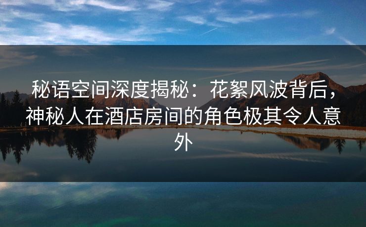 秘语空间深度揭秘：花絮风波背后，神秘人在酒店房间的角色极其令人意外