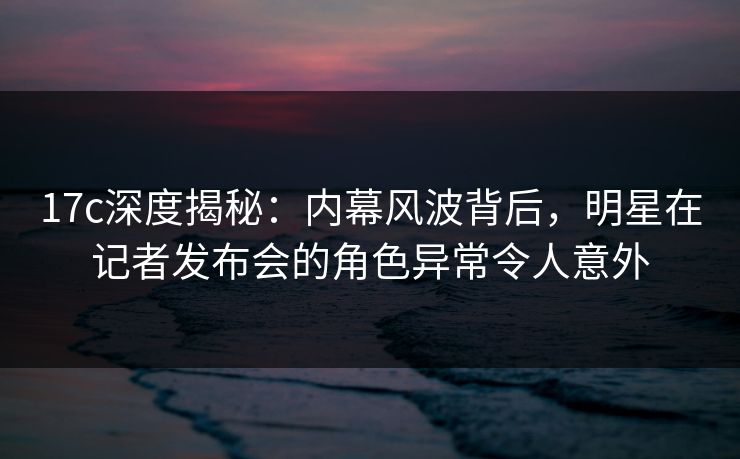 17c深度揭秘：内幕风波背后，明星在记者发布会的角色异常令人意外
