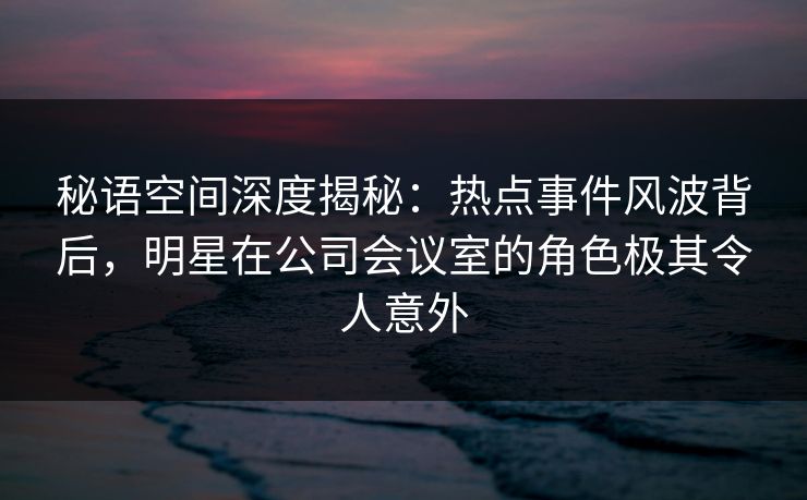 秘语空间深度揭秘：热点事件风波背后，明星在公司会议室的角色极其令人意外