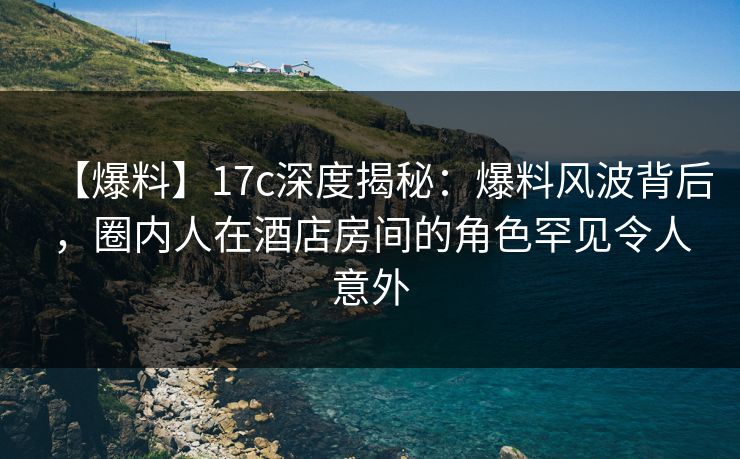 【爆料】17c深度揭秘：爆料风波背后，圈内人在酒店房间的角色罕见令人意外