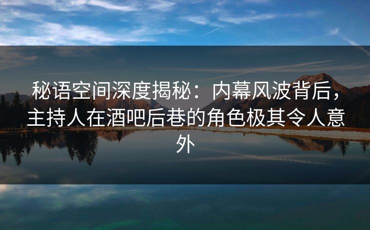 秘语空间深度揭秘：内幕风波背后，主持人在酒吧后巷的角色极其令人意外