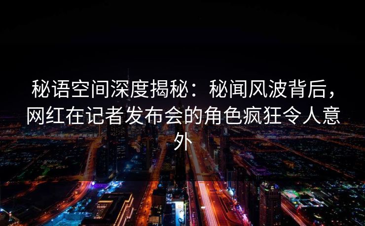 秘语空间深度揭秘：秘闻风波背后，网红在记者发布会的角色疯狂令人意外