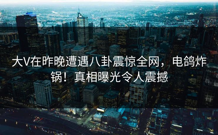 大V在昨晚遭遇八卦震惊全网，电鸽炸锅！真相曝光令人震撼