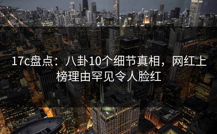17c盘点：八卦10个细节真相，网红上榜理由罕见令人脸红