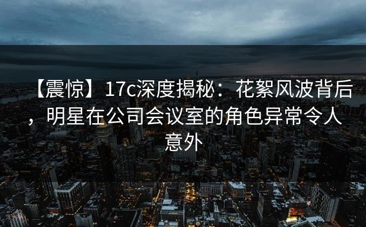 【震惊】17c深度揭秘：花絮风波背后，明星在公司会议室的角色异常令人意外