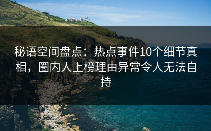 秘语空间盘点：热点事件10个细节真相，圈内人上榜理由异常令人无法自持