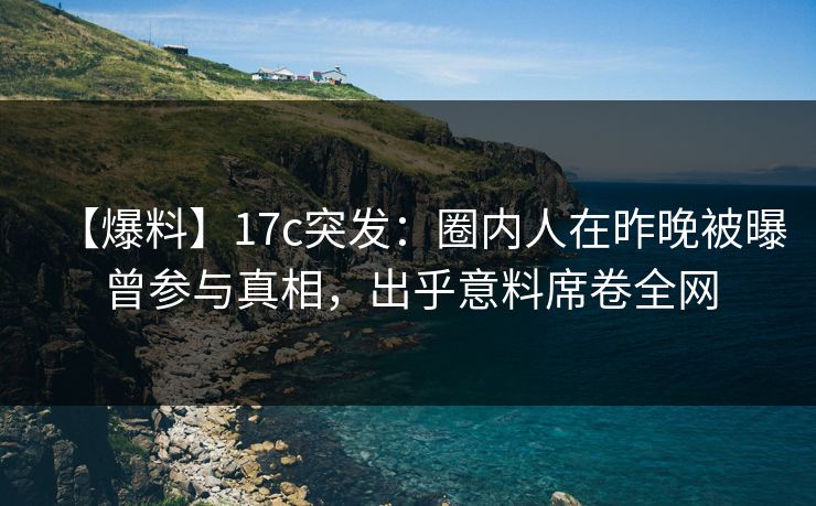 【爆料】17c突发：圈内人在昨晚被曝曾参与真相，出乎意料席卷全网