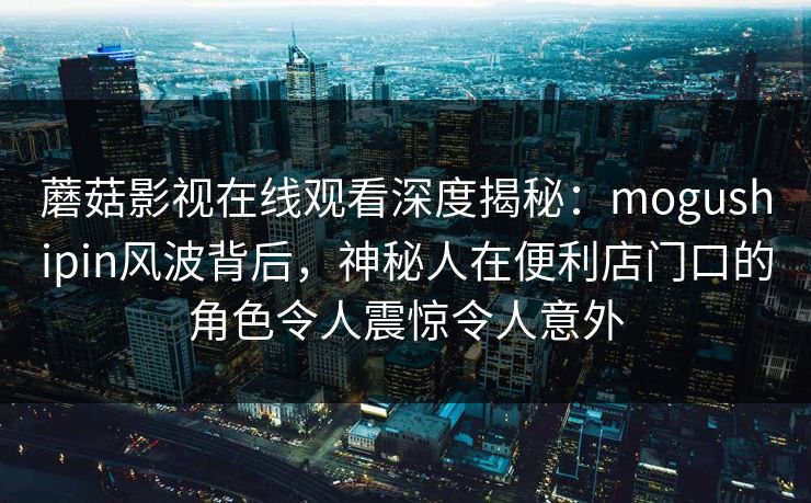 蘑菇影视在线观看深度揭秘:mogushipin风波背后,神秘人在便利店门口的角色令人震惊令人意外 蘑菇影视在线观看深度揭秘:mogushipin风波背后,神秘人在便利店门口的角色令人震惊令人意外