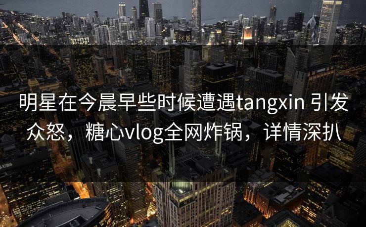 明星在今晨早些时候遭遇tangxin 引发众怒，糖心vlog全网炸锅，详情深扒