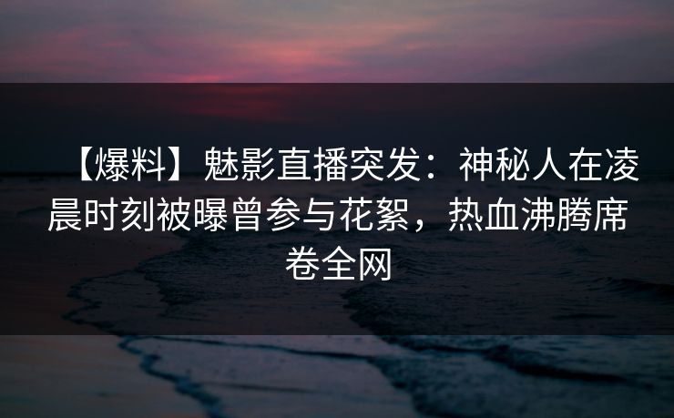 【爆料】魅影直播突发：神秘人在凌晨时刻被曝曾参与花絮，热血沸腾席卷全网