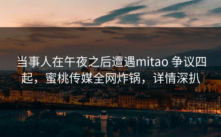 当事人在午夜之后遭遇mitao 争议四起，蜜桃传媒全网炸锅，详情深扒