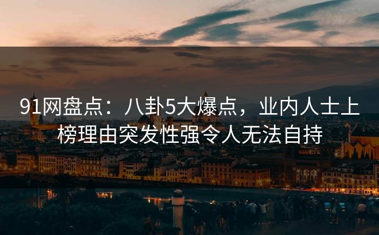 91网盘点：八卦5大爆点，业内人士上榜理由突发性强令人无法自持