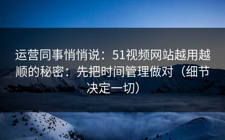 运营同事悄悄说：51视频网站越用越顺的秘密：先把时间管理做对（细节决定一切）