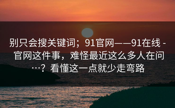 别只会搜关键词；91官网——91在线 - 官网这件事，难怪最近这么多人在问…？看懂这一点就少走弯路