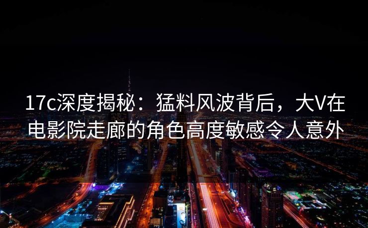 17c深度揭秘:猛料风波背后,大V在电影院走廊的角色高度敏感令人意外 17c深度揭秘:猛料风波背后,大V在电影院走廊的角色高度敏感令人意外