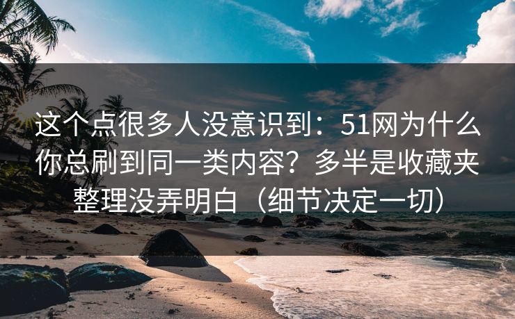这个点很多人没意识到：51网为什么你总刷到同一类内容？多半是收藏夹整理没弄明白（细节决定一切）