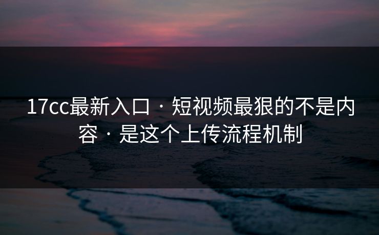 17cc最新入口 · 短视频最狠的不是内容 · 是这个上传流程机制