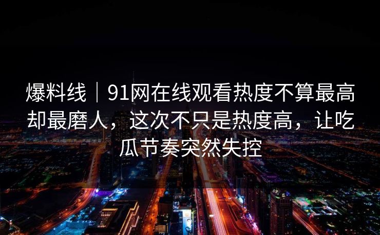 爆料线｜91网在线观看热度不算最高却最磨人，这次不只是热度高，让吃瓜节奏突然失控